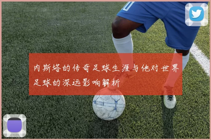 内斯塔的传奇足球生涯与他对世界足球的深远影响解析