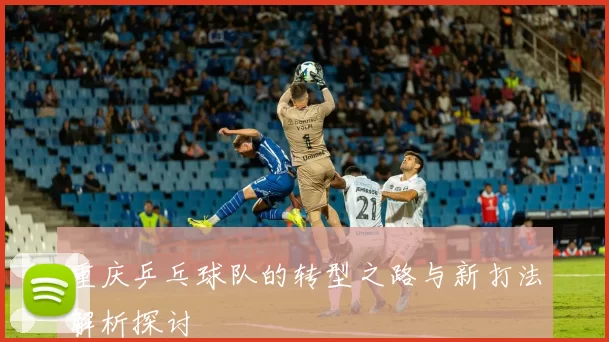 重庆乒乓球队的转型之路与新打法解析探讨