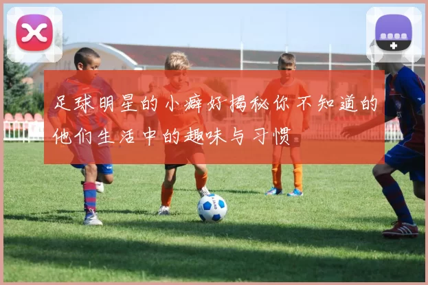 足球明星的小癖好揭秘你不知道的他们生活中的趣味与习惯