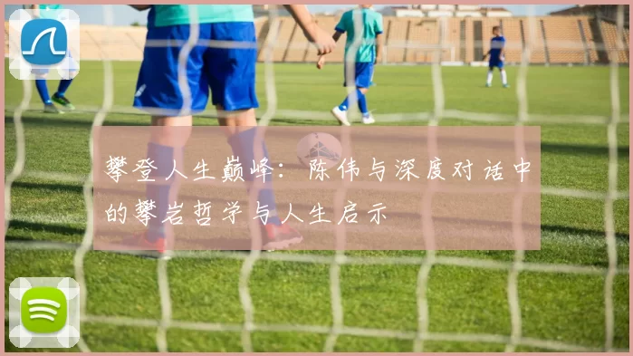 攀登人生巅峰：陈伟与深度对话中的攀岩哲学与人生启示