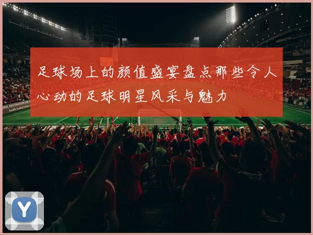 足球场上的颜值盛宴盘点那些令人心动的足球明星风采与魅力