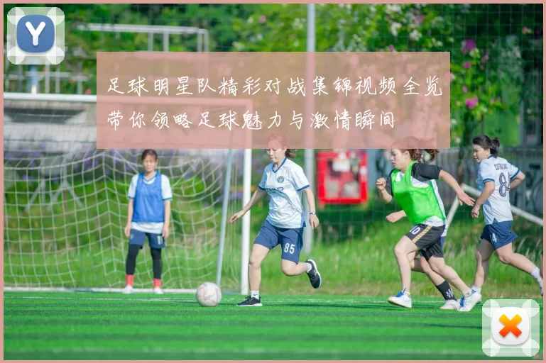 足球明星队精彩对战集锦视频全览带你领略足球魅力与激情瞬间