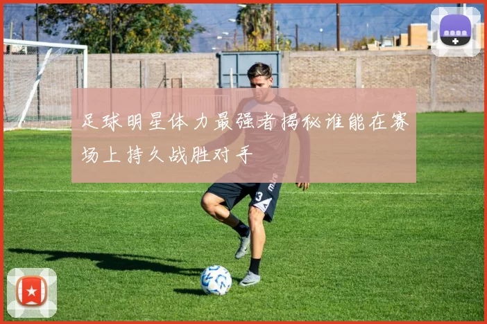 足球明星体力最强者揭秘谁能在赛场上持久战胜对手