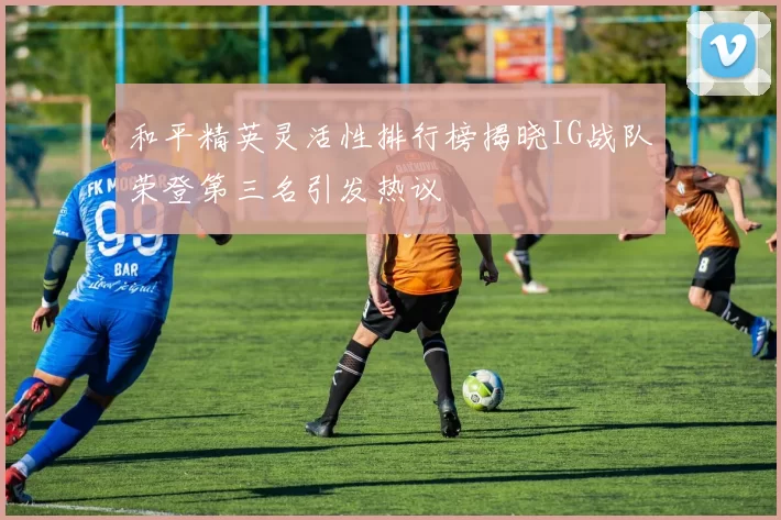 和平精英灵活性排行榜揭晓IG战队荣登第三名引发热议