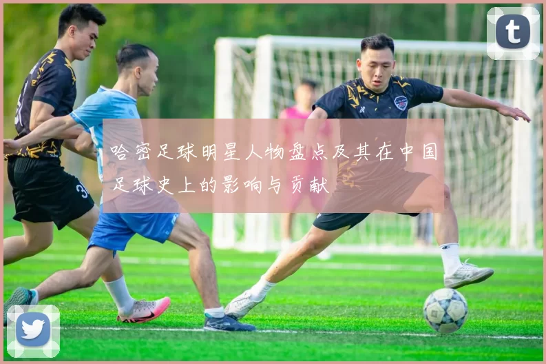 哈密足球明星人物盘点及其在中国足球史上的影响与贡献