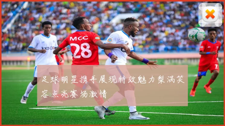 足球明星携手展现特效魅力梨涡笑容点亮赛场激情