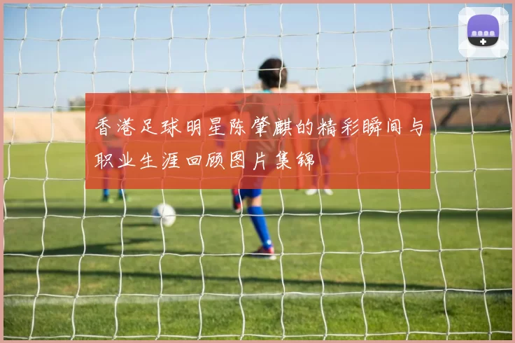 香港足球明星陈肇麒的精彩瞬间与职业生涯回顾图片集锦