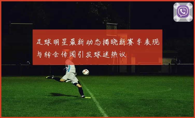 足球明星最新动态揭晓新赛季表现与转会传闻引发球迷热议