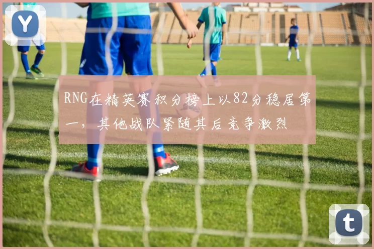 RNG在精英赛积分榜上以82分稳居第一，其他战队紧随其后竞争激烈