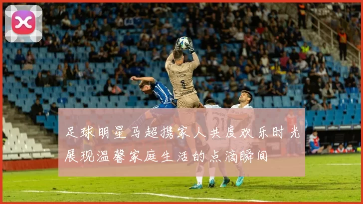 足球明星马超携家人共度欢乐时光展现温馨家庭生活的点滴瞬间