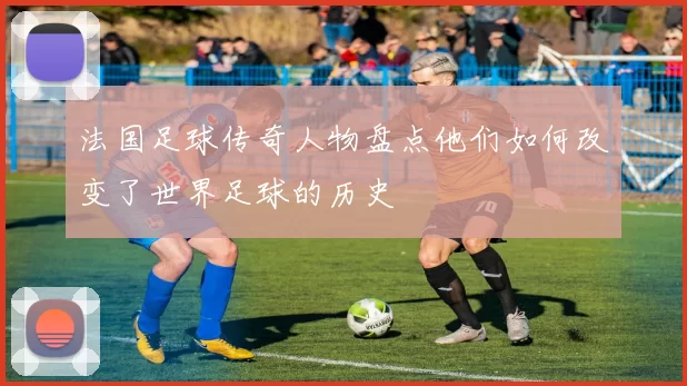 法国足球传奇人物盘点他们如何改变了世界足球的历史