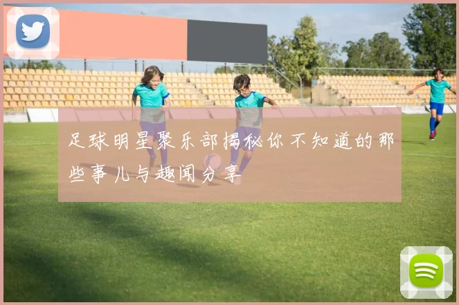 足球明星聚乐部揭秘你不知道的那些事儿与趣闻分享