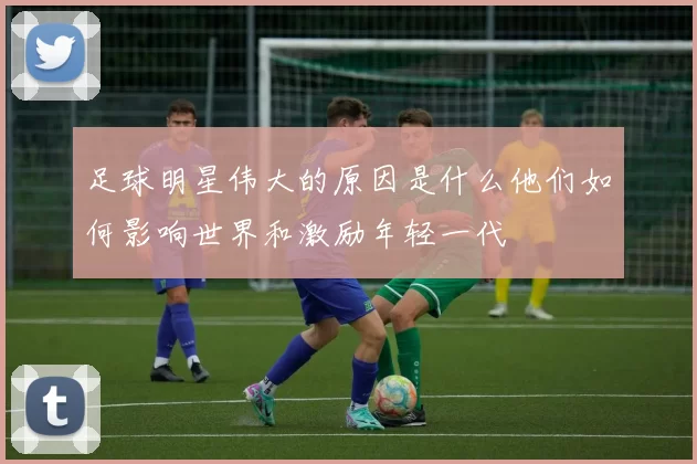 足球明星伟大的原因是什么他们如何影响世界和激励年轻一代