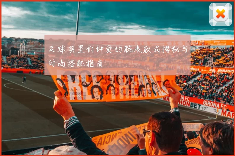 足球明星们钟爱的腕表款式揭秘与时尚搭配指南