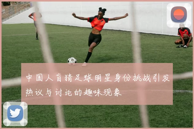 中国人盲猜足球明星身份挑战引发热议与讨论的趣味现象