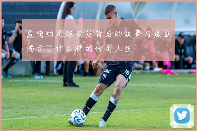 轰鸣的足球明星背后的故事与成就揭示了什么样的传奇人生