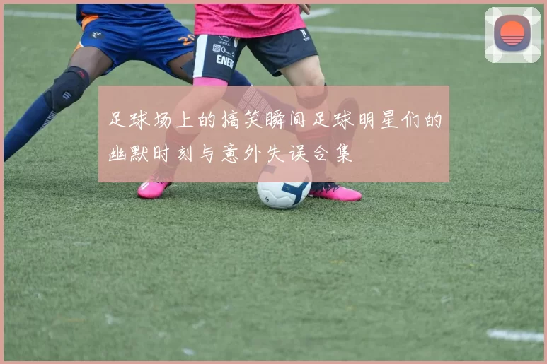 足球场上的搞笑瞬间足球明星们的幽默时刻与意外失误合集