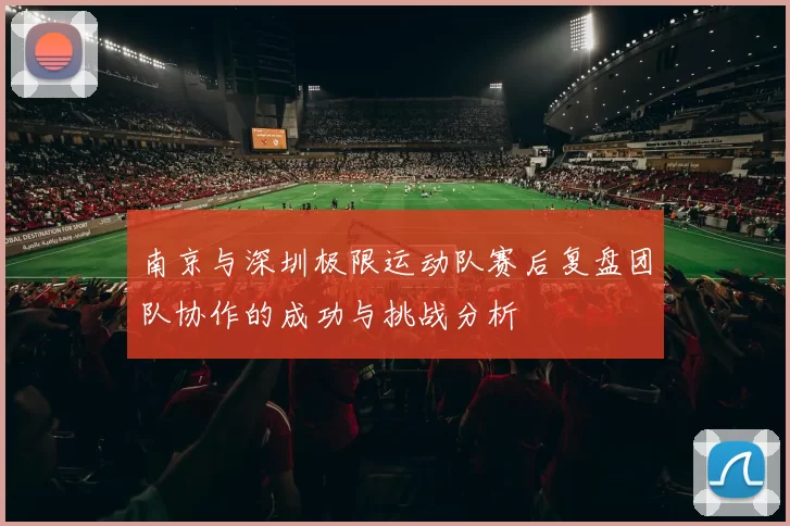 南京与深圳极限运动队赛后复盘团队协作的成功与挑战分析