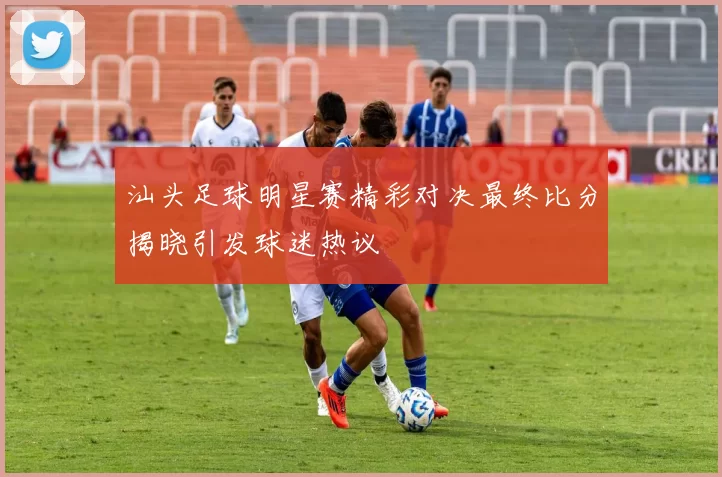 汕头足球明星赛精彩对决最终比分揭晓引发球迷热议