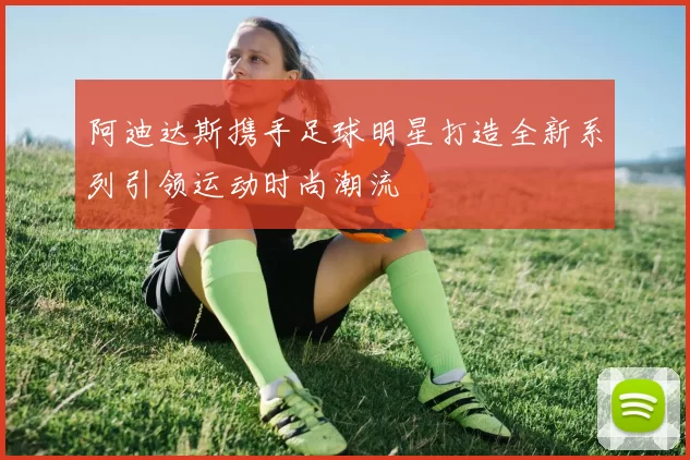 阿迪达斯携手足球明星打造全新系列引领运动时尚潮流
