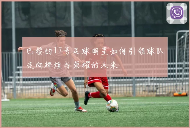 巴黎的17号足球明星如何引领球队走向辉煌与荣耀的未来