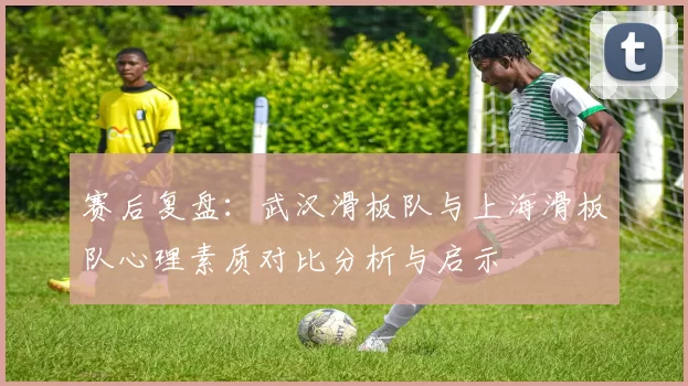 赛后复盘：武汉滑板队与上海滑板队心理素质对比分析与启示
