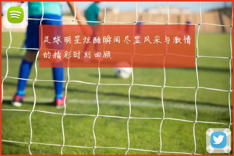 足球明星炫酷瞬间尽显风采与激情的精彩时刻回顾