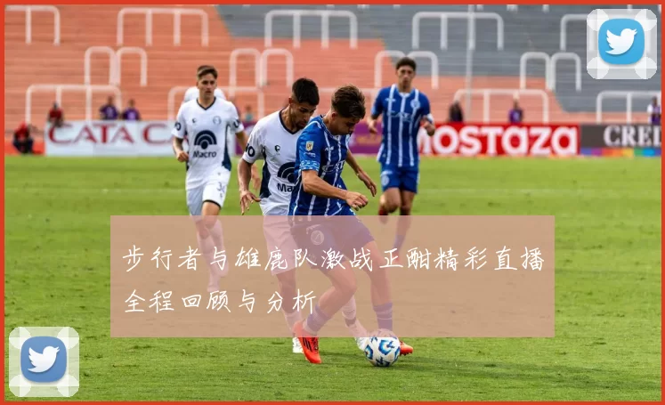 步行者与雄鹿队激战正酣精彩直播全程回顾与分析