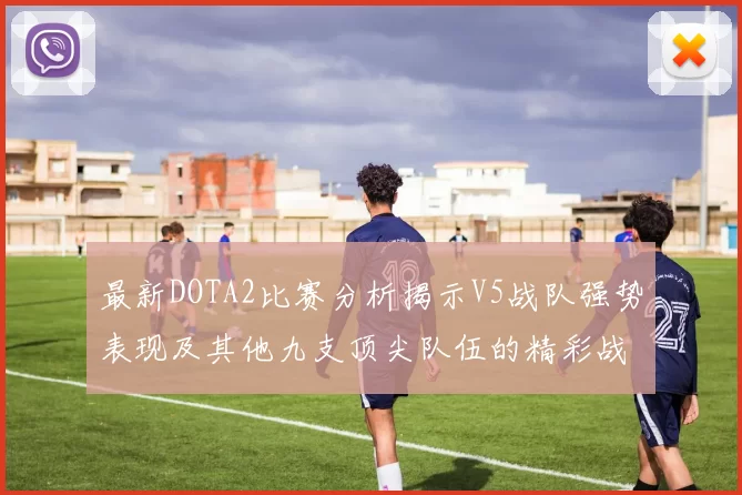 最新DOTA2比赛分析揭示V5战队强势表现及其他九支顶尖队伍的精彩战术