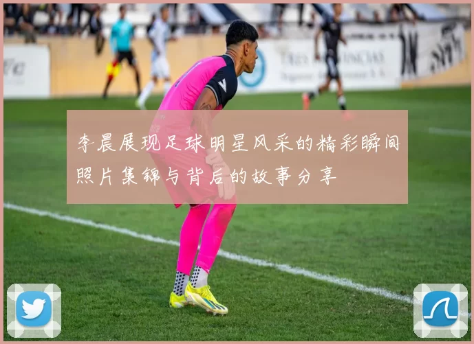 李晨展现足球明星风采的精彩瞬间照片集锦与背后的故事分享