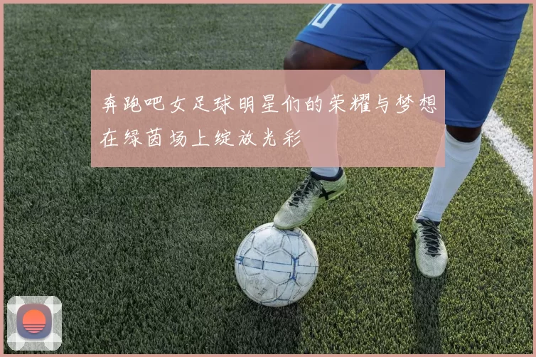 奔跑吧女足球明星们的荣耀与梦想在绿茵场上绽放光彩