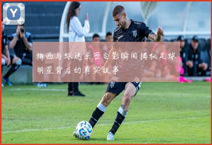 梅西与球迷亲密合影瞬间揭秘足球明星背后的真实故事