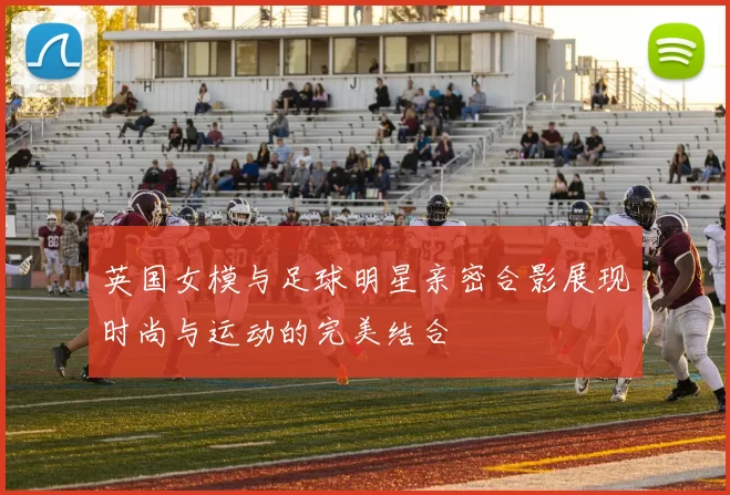 英国女模与足球明星亲密合影展现时尚与运动的完美结合