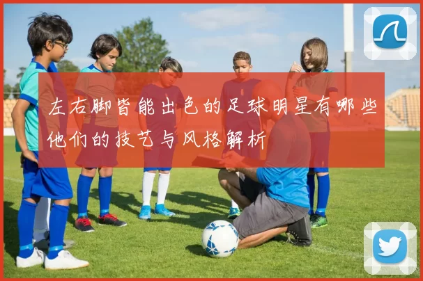 左右脚皆能出色的足球明星有哪些他们的技艺与风格解析