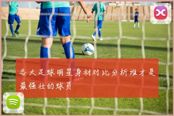各大足球明星身材对比分析谁才是最强壮的球员