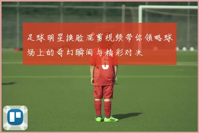 足球明星换脸混剪视频带你领略球场上的奇幻瞬间与精彩对决