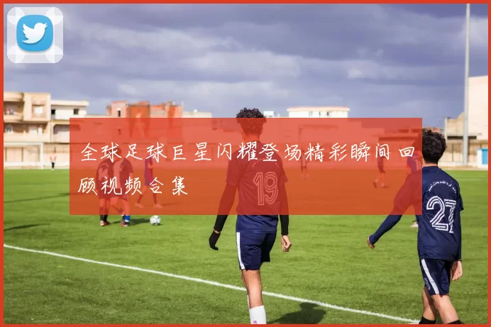 全球足球巨星闪耀登场精彩瞬间回顾视频合集