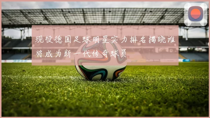现役德国足球明星实力排名揭晓谁将成为新一代传奇球员