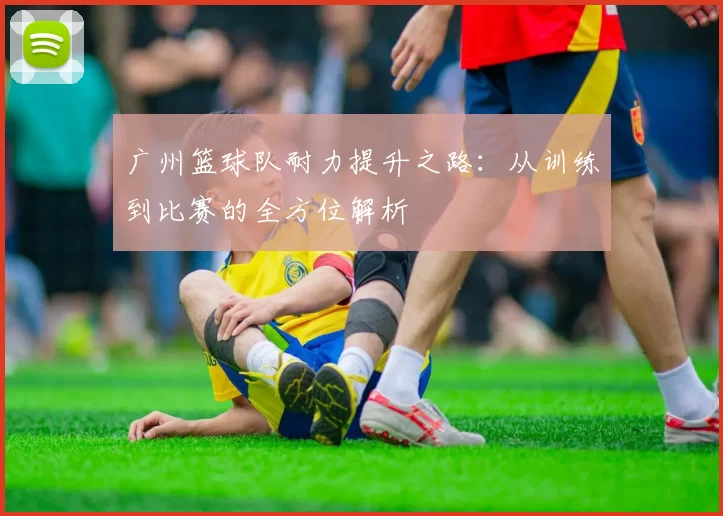 广州篮球队耐力提升之路：从训练到比赛的全方位解析