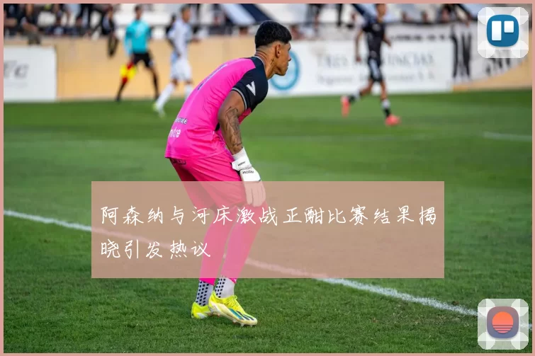 阿森纳与河床激战正酣比赛结果揭晓引发热议