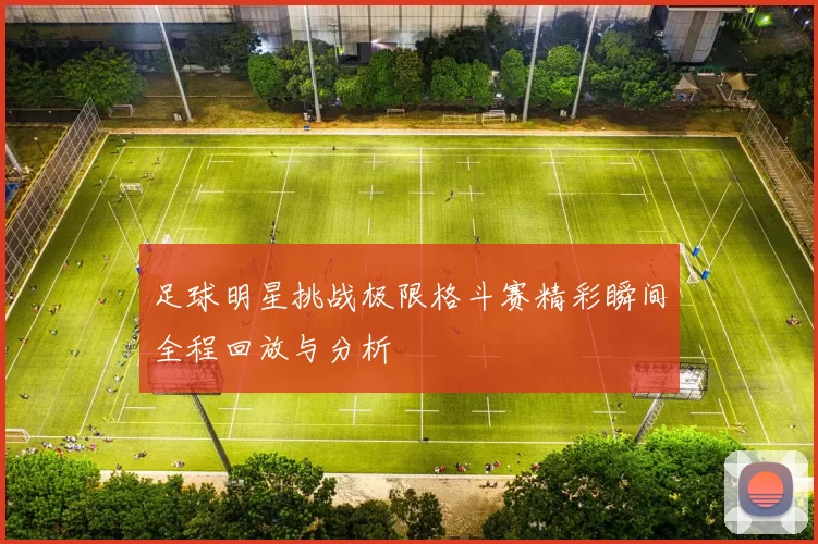 足球明星挑战极限格斗赛精彩瞬间全程回放与分析