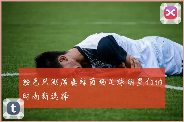粉色风潮席卷绿茵场足球明星们的时尚新选择