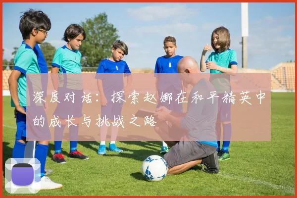 深度对话：探索赵娜在和平精英中的成长与挑战之路