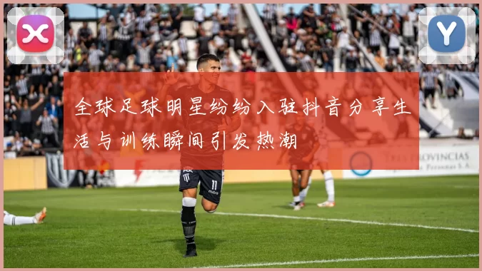 全球足球明星纷纷入驻抖音分享生活与训练瞬间引发热潮