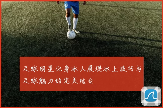 足球明星化身冰人展现冰上技巧与足球魅力的完美结合