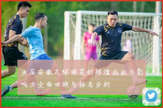 历届安徽足球明星的辉煌成就与影响力全面回顾与排名分析