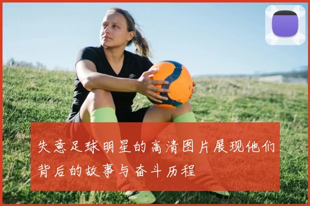 失意足球明星的高清图片展现他们背后的故事与奋斗历程
