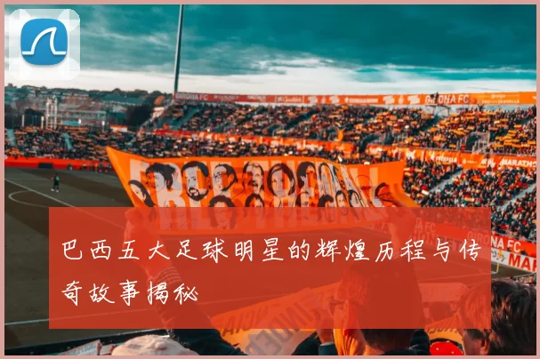 巴西五大足球明星的辉煌历程与传奇故事揭秘