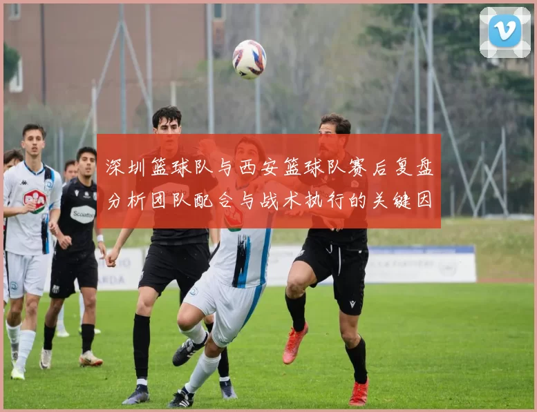 深圳篮球队与西安篮球队赛后复盘分析团队配合与战术执行的关键因素