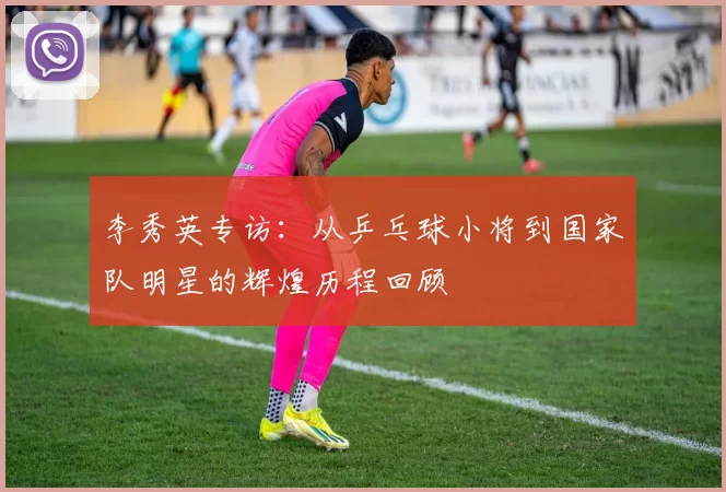 李秀英专访：从乒乓球小将到国家队明星的辉煌历程回顾